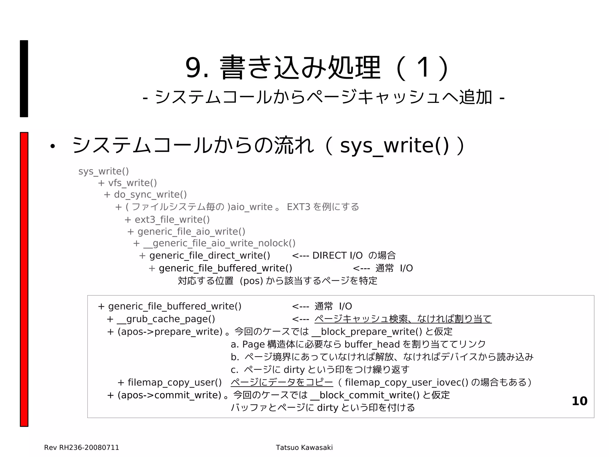 9. 書き込み処理（１）
                     - システムコールからページキャッシュへ追加 -

• システムコールからの流れ（ sys_write() ）
        sys_write()
            + vfs_write()
             + do_sync_write()
                + ( ファイルシステム毎の )aio_write 。 EXT3 を例にする
                  + ext3_file_write()
                  + generic_file_aio_write()
                    + __generic_file_aio_write_nolock()
                     + generic_file_direct_write()    <--- DIRECT I/O の場合
                       + generic_file_buffered_write()             <--- 通常 I/O
                              対応する位置 (pos) から該当するページを特定

            + generic_file_buffered_write()        <--- 通常 I/O
             + __grub_cache_page()                 <--- ページキャッシュ検索、なければ割り当て
             + (apos->prepare_write) 。今回のケースでは __block_prepare_write() と仮定
                                        a. Page 構造体に必要なら buffer_head を割り当ててリンク
                                        b. ページ境界にあっていなければ解放、なければデバイスから読み込み
                                        c. ページに dirty という印をつけ繰り返す
                + filemap_copy_user() ページにデータをコピー（ filemap_copy_user_iovec() の場合もある）
             + (apos->commit_write) 。今回のケースでは __block_commit_write() と仮定
                                        バッファとページに dirty という印を付ける
                                                                                       10


Rev RH236-20080711                               Tatsuo Kawasaki
 