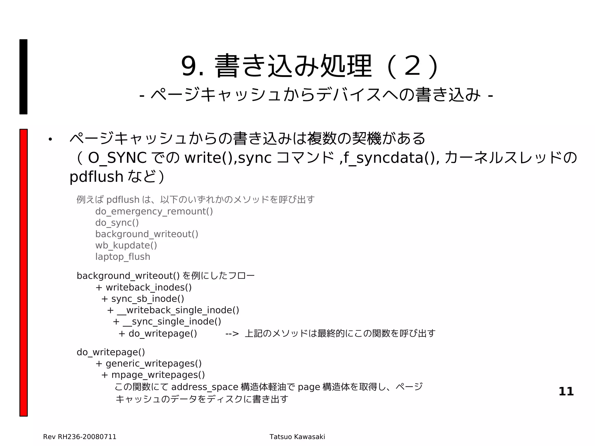 9. 書き込み処理（２）
                     - ページキャッシュからデバイスへの書き込み -

•     ページキャッシュからの書き込みは複数の契機がある
      （ O_SYNC での write(),sync コマンド ,f_syncdata(), カーネルスレッドの
      pdflush など）
        例えば pdflush は、以下のいずれかのメソッドを呼び出す
          do_emergency_remount()
          do_sync()
          background_writeout()
          wb_kupdate()
          laptop_flush

        background_writeout() を例にしたフロー
           + writeback_inodes()
            + sync_sb_inode()
              + __writeback_single_inode()
               + __sync_single_inode()
                + do_writepage()       --> 上記のメソッドは最終的にこの関数を呼び出す

        do_writepage()
           + generic_writepages()
            + mpage_writepages()
                この関数にて address_space 構造体軽油で page 構造体を取得し、ページ
                                                                   11
              　キャッシュのデータをディスクに書き出す



Rev RH236-20080711                    Tatsuo Kawasaki
 