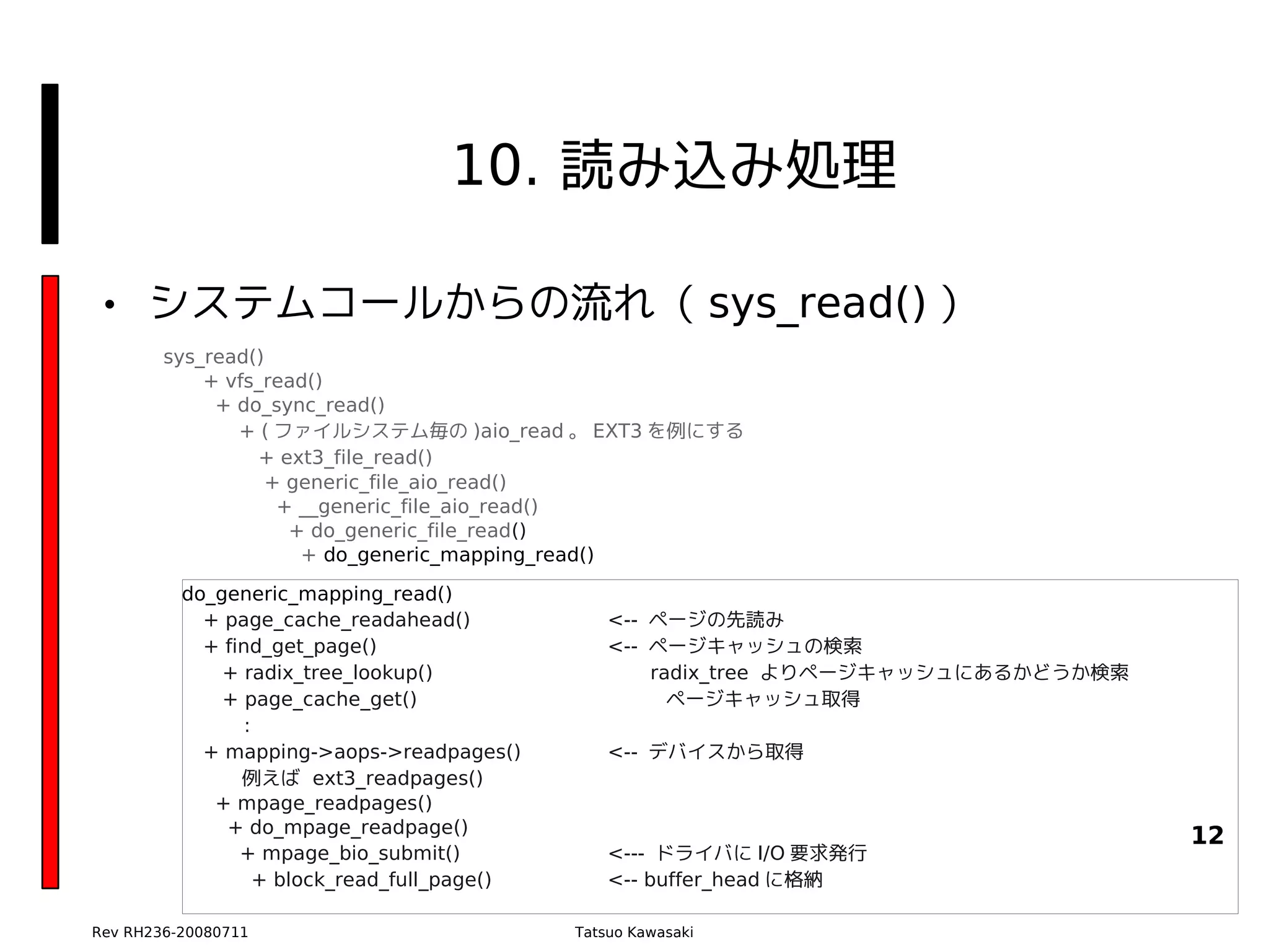 10. 読み込み処理

• システムコールからの流れ（ sys_read() ）
        sys_read()
            + vfs_read()
             + do_sync_read()
               + ( ファイルシステム毎の )aio_read 。 EXT3 を例にする
                 + ext3_file_read()
                   + generic_file_aio_read()
                    + __generic_file_aio_read()
                     + do_generic_file_read()
                      + do_generic_mapping_read()

          do_generic_mapping_read()
            + page_cache_readahead()              <-- ページの先読み
            + find_get_page()                     <-- ページキャッシュの検索
              + radix_tree_lookup()                   radix_tree よりページキャッシュにあるかどうか検索
              + page_cache_get()                  　　　ページキャッシュ取得
                 :
            + mapping->aops->readpages()          <-- デバイスから取得
            　　例えば ext3_readpages()
             + mpage_readpages()
              + do_mpage_readpage()
                                                                                       12
                + mpage_bio_submit()              <--- ドライバに I/O 要求発行
                   + block_read_full_page()       <-- buffer_head に格納

Rev RH236-20080711                            Tatsuo Kawasaki
 