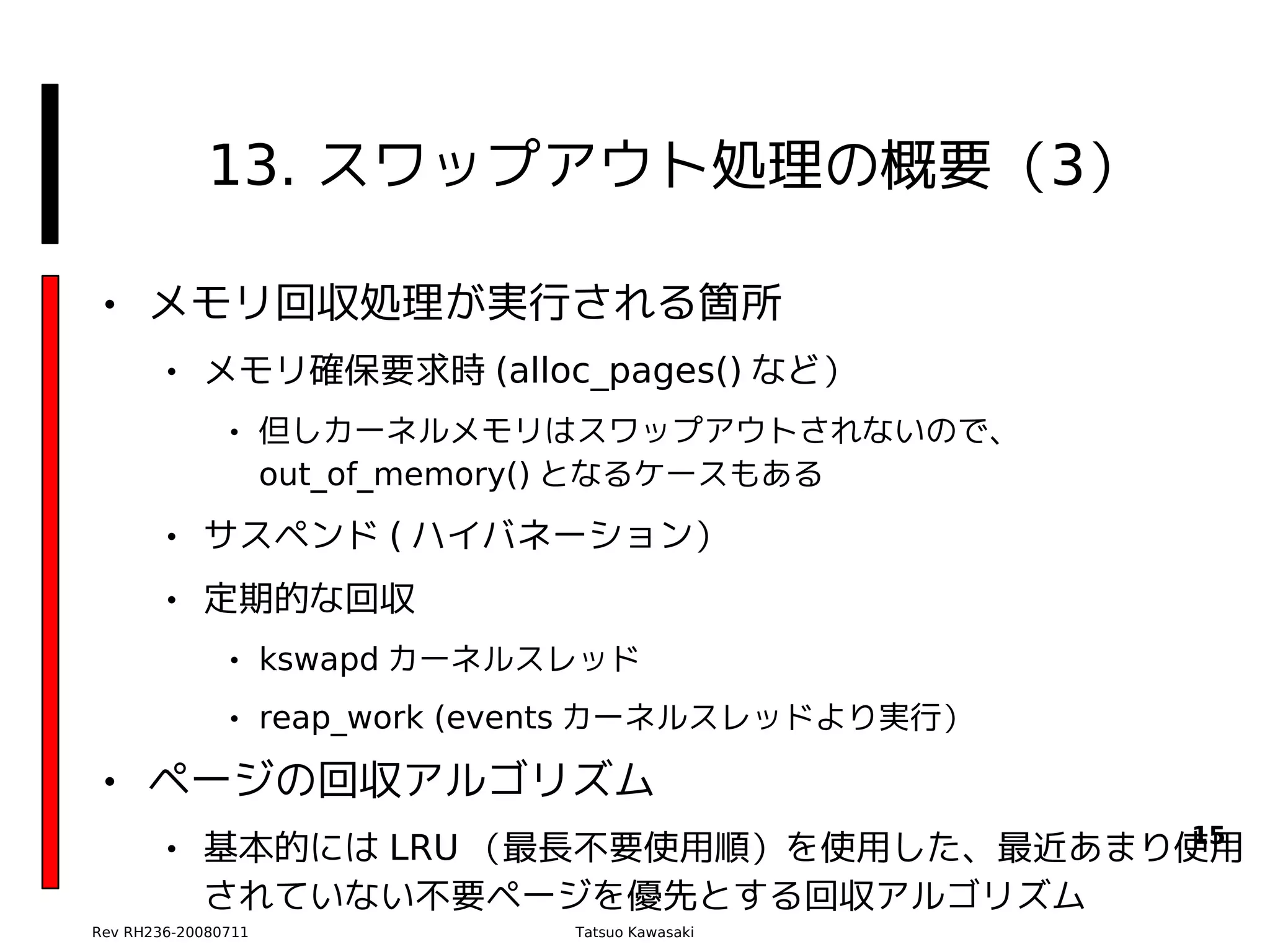 13. スワップアウト処理の概要（3）

• メモリ回収処理が実行される箇所
        • メモリ確保要求時 (alloc_pages() など）
               • 但しカーネルメモリはスワップアウトされないので、　
                 out_of_memory() となるケースもある
        • サスペンド ( ハイバネーション）
        • 定期的な回収
               • kswapd カーネルスレッド
               • reap_work (events カーネルスレッドより実行）

• ページの回収アルゴリズム
                                         15
        • 基本的には LRU （最長不要使用順）を使用した、最近あまり使用
          されていない不要ページを優先とする回収アルゴリズム
Rev RH236-20080711            Tatsuo Kawasaki
 