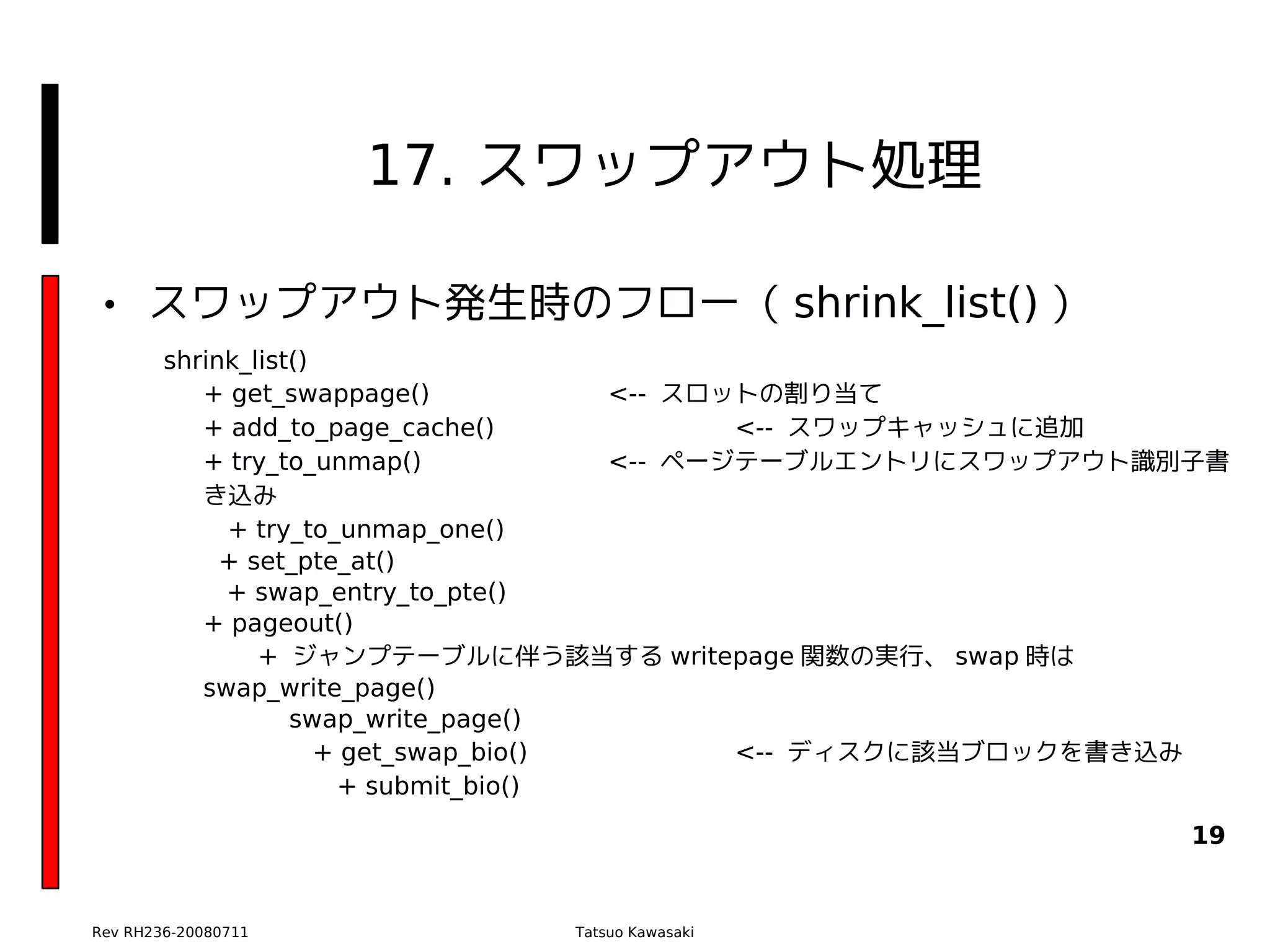 17. スワップアウト処理

• スワップアウト発生時のフロー（ shrink_list() ）
        shrink_list()
           + get_swappage()            <-- スロットの割り当て
           + add_to_page_cache()              <-- スワップキャッシュに追加
           + try_to_unmap()            <-- ページテーブルエントリにスワップアウト識別子書
           き込み
             + try_to_unmap_one()
             + set_pte_at()
             + swap_entry_to_pte()
           + pageout()
                + ジャンプテーブルに伴う該当する writepage 関数の実行、 swap 時は
           swap_write_page()
                   swap_write_page()
                      + get_swap_bio()        <-- ディスクに該当ブロックを書き込み
                       + submit_bio()

                                                               19


Rev RH236-20080711            Tatsuo Kawasaki
 