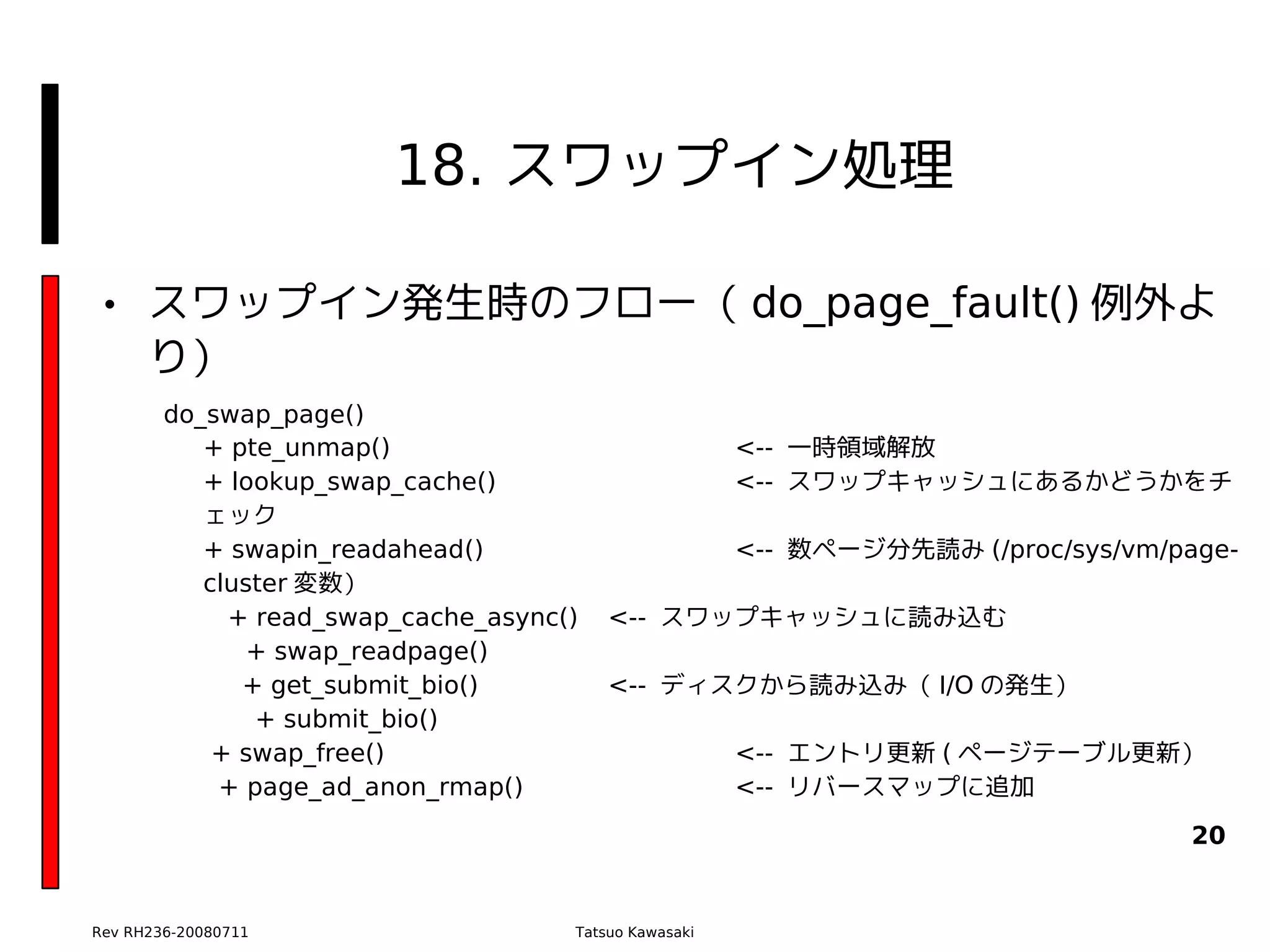 18. スワップイン処理

• スワップイン発生時のフロー（ do_page_fault() 例外よ
  り）
        do_swap_page()
           + pte_unmap()                               <-- 一時領域解放
           + lookup_swap_cache()                       <-- スワップキャッシュにあるかどうかをチ
           ェック
           + swapin_readahead()                        <-- 数ページ分先読み (/proc/sys/vm/page-
           cluster 変数）
             + read_swap_cache_async()   <-- スワップキャッシュに読み込む
               + swap_readpage()
              + get_submit_bio()         <-- ディスクから読み込み（ I/O の発生）
               + submit_bio()
            + swap_free()                              <-- エントリ更新 ( ページテーブル更新）
            + page_ad_anon_rmap()                      <-- リバースマップに追加
                                                                                    20


Rev RH236-20080711                   Tatsuo Kawasaki
 