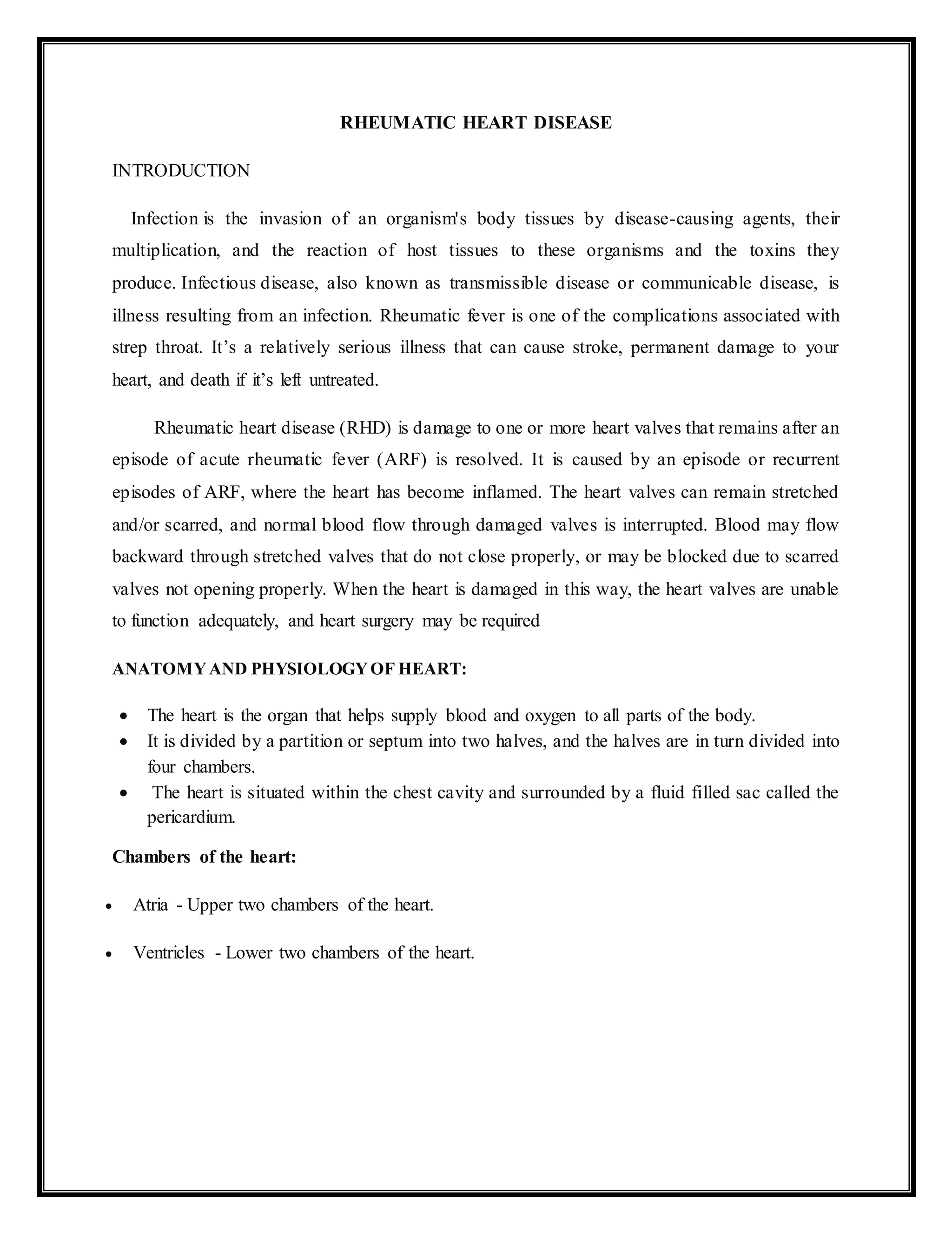 RHEUMATIC HEART DISEASE
INTRODUCTION
Infection is the invasion of an organism's body tissues by disease-causing agents, their
multiplication, and the reaction of host tissues to these organisms and the toxins they
produce. Infectious disease, also known as transmissible disease or communicable disease, is
illness resulting from an infection. Rheumatic fever is one of the complications associated with
strep throat. It’s a relatively serious illness that can cause stroke, permanent damage to your
heart, and death if it’s left untreated.
Rheumatic heart disease (RHD) is damage to one or more heart valves that remains after an
episode of acute rheumatic fever (ARF) is resolved. It is caused by an episode or recurrent
episodes of ARF, where the heart has become inflamed. The heart valves can remain stretched
and/or scarred, and normal blood flow through damaged valves is interrupted. Blood may flow
backward through stretched valves that do not close properly, or may be blocked due to scarred
valves not opening properly. When the heart is damaged in this way, the heart valves are unable
to function adequately, and heart surgery may be required
ANATOMYAND PHYSIOLOGYOF HEART:
 The heart is the organ that helps supply blood and oxygen to all parts of the body.
 It is divided by a partition or septum into two halves, and the halves are in turn divided into
four chambers.
 The heart is situated within the chest cavity and surrounded by a fluid filled sac called the
pericardium.
Chambers of the heart:
 Atria - Upper two chambers of the heart.
 Ventricles - Lower two chambers of the heart.
 