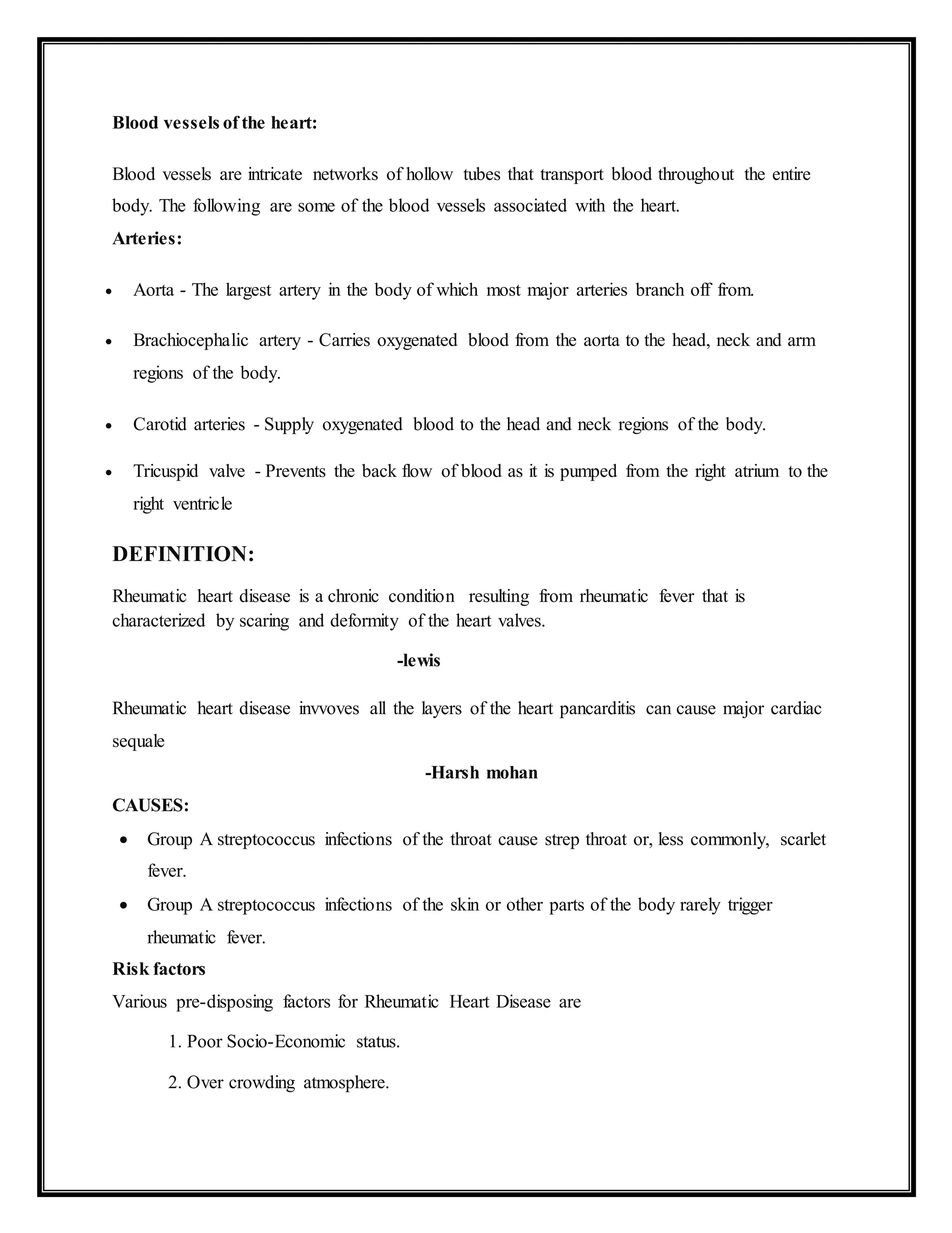 Blood vessels of the heart:
Blood vessels are intricate networks of hollow tubes that transport blood throughout the entire
body. The following are some of the blood vessels associated with the heart.
Arteries:
 Aorta - The largest artery in the body of which most major arteries branch off from.
 Brachiocephalic artery - Carries oxygenated blood from the aorta to the head, neck and arm
regions of the body.
 Carotid arteries - Supply oxygenated blood to the head and neck regions of the body.
 Tricuspid valve - Prevents the back flow of blood as it is pumped from the right atrium to the
right ventricle
DEFINITION:
Rheumatic heart disease is a chronic condition resulting from rheumatic fever that is
characterized by scaring and deformity of the heart valves.
-lewis
Rheumatic heart disease invvoves all the layers of the heart pancarditis can cause major cardiac
sequale
-Harsh mohan
CAUSES:
 Group A streptococcus infections of the throat cause strep throat or, less commonly, scarlet
fever.
 Group A streptococcus infections of the skin or other parts of the body rarely trigger
rheumatic fever.
Risk factors
Various pre-disposing factors for Rheumatic Heart Disease are
1. Poor Socio-Economic status.
2. Over crowding atmosphere.
 