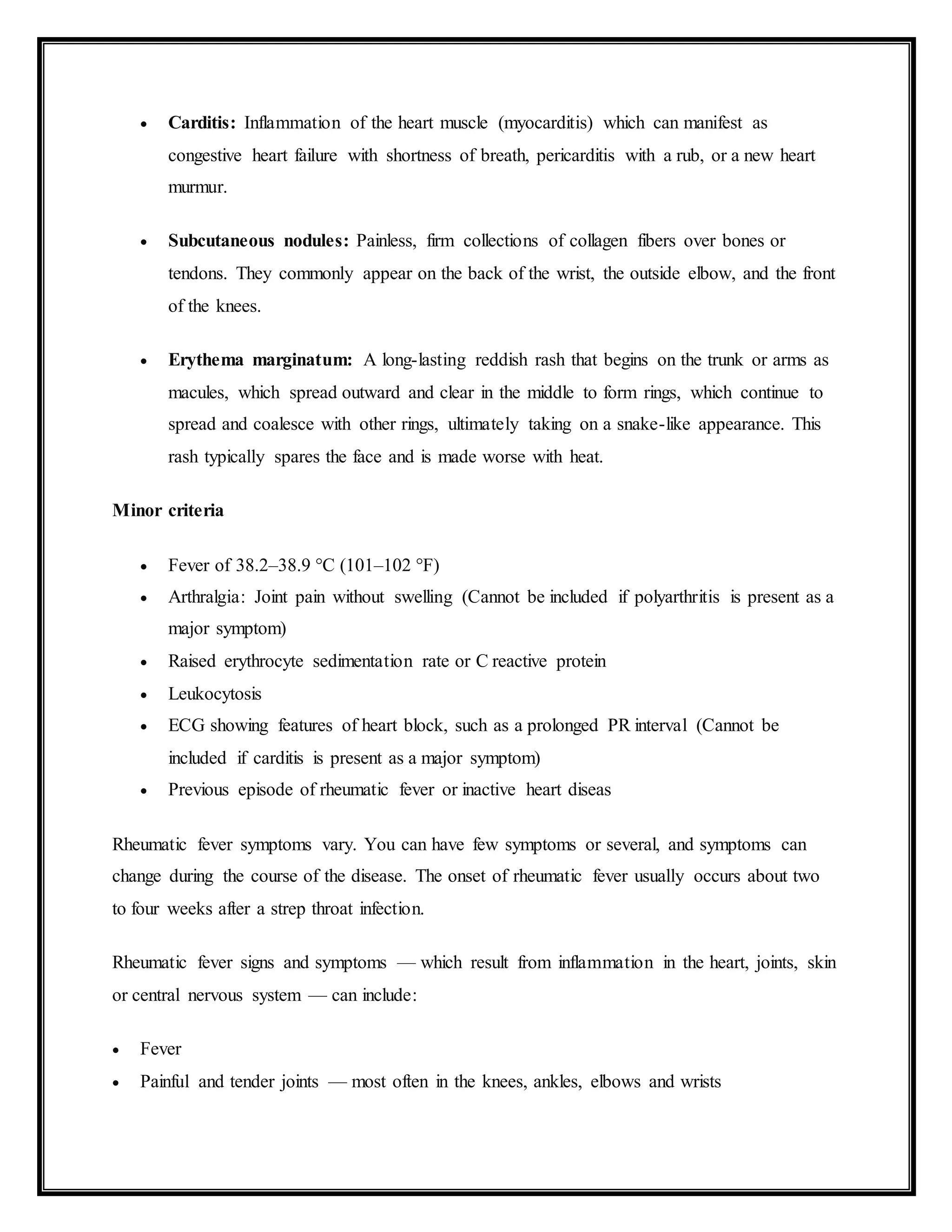  Carditis: Inflammation of the heart muscle (myocarditis) which can manifest as
congestive heart failure with shortness of breath, pericarditis with a rub, or a new heart
murmur.
 Subcutaneous nodules: Painless, firm collections of collagen fibers over bones or
tendons. They commonly appear on the back of the wrist, the outside elbow, and the front
of the knees.
 Erythema marginatum: A long-lasting reddish rash that begins on the trunk or arms as
macules, which spread outward and clear in the middle to form rings, which continue to
spread and coalesce with other rings, ultimately taking on a snake-like appearance. This
rash typically spares the face and is made worse with heat.
Minor criteria
 Fever of 38.2–38.9 °C (101–102 °F)
 Arthralgia: Joint pain without swelling (Cannot be included if polyarthritis is present as a
major symptom)
 Raised erythrocyte sedimentation rate or C reactive protein
 Leukocytosis
 ECG showing features of heart block, such as a prolonged PR interval (Cannot be
included if carditis is present as a major symptom)
 Previous episode of rheumatic fever or inactive heart diseas
Rheumatic fever symptoms vary. You can have few symptoms or several, and symptoms can
change during the course of the disease. The onset of rheumatic fever usually occurs about two
to four weeks after a strep throat infection.
Rheumatic fever signs and symptoms — which result from inflammation in the heart, joints, skin
or central nervous system — can include:
 Fever
 Painful and tender joints — most often in the knees, ankles, elbows and wrists
 