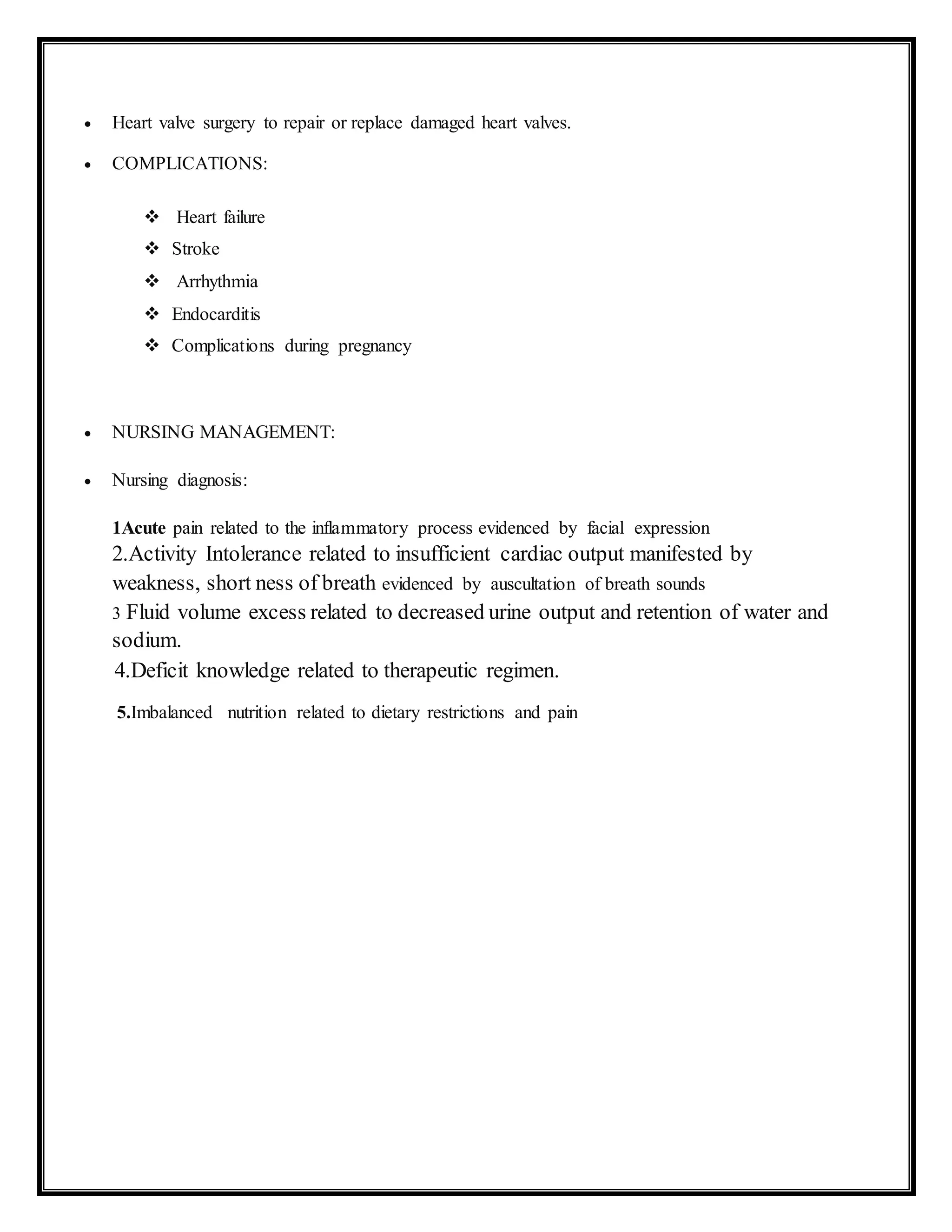  Heart valve surgery to repair or replace damaged heart valves.
 COMPLICATIONS:
 Heart failure
 Stroke
 Arrhythmia
 Endocarditis
 Complications during pregnancy
 NURSING MANAGEMENT:
 Nursing diagnosis:
1Acute pain related to the inflammatory process evidenced by facial expression
2.Activity Intolerance related to insufficient cardiac output manifested by
weakness, short ness of breath evidenced by auscultation of breath sounds
3 Fluid volume excess related to decreased urine output and retention of water and
sodium.
4.Deficit knowledge related to therapeutic regimen.
5.Imbalanced nutrition related to dietary restrictions and pain
 