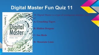 Digital Master Fun Quiz 11
10. Digital Master is a type of courageous animals, what is
it?
A: Croaching Tigers
B: Hidden Dragons
C: Sea Birds
D: Mountain Lions
 