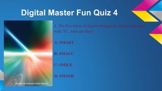Digital Master Fun Quiz 4
4. The five styles of digital strategy are unique and start
with “S”, what are they?
A: SMART
B:...