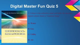 Digital Master Fun Quiz 5
5. Culture is the collective mind and habit, the decoded
digital culture shares a “common thing”:
A: Water
B: Gas
C: Utility
D: Air
 