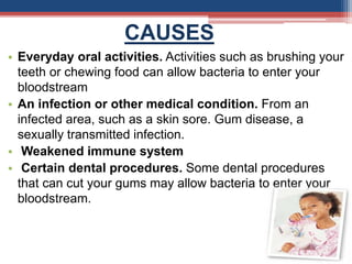 CAUSES
• Everyday oral activities. Activities such as brushing your
teeth or chewing food can allow bacteria to enter your
bloodstream
• An infection or other medical condition. From an
infected area, such as a skin sore. Gum disease, a
sexually transmitted infection.
• Weakened immune system
• Certain dental procedures. Some dental procedures
that can cut your gums may allow bacteria to enter your
bloodstream.
 