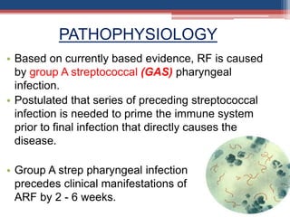 • Based on currently based evidence, RF is caused
by group A streptococcal (GAS) pharyngeal
infection.
• Postulated that series of preceding streptococcal
infection is needed to prime the immune system
prior to final infection that directly causes the
disease.
• Group A strep pharyngeal infection
precedes clinical manifestations of
ARF by 2 - 6 weeks.
PATHOPHYSIOLOGY
 