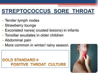 STREPTOCOCCUS SORE THROAT
• Tender lymph nodes
• Strawberry tounge
• Excoriated nares( crusted lesions) in infants
• Tonsillar exudates in older children
• Abdominal pain
• More common in winter/ rainy season.
 