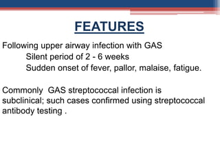 FEATURES
Following upper airway infection with GAS
Silent period of 2 - 6 weeks
Sudden onset of fever, pallor, malaise, fatigue.
Commonly GAS streptococcal infection is
subclinical; such cases confirmed using streptococcal
antibody testing .
 