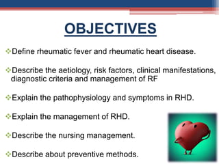 OBJECTIVES
Define rheumatic fever and rheumatic heart disease.
Describe the aetiology, risk factors, clinical manifestations,
diagnostic criteria and management of RF
Explain the pathophysiology and symptoms in RHD.
Explain the management of RHD.
Describe the nursing management.
Describe about preventive methods.
 