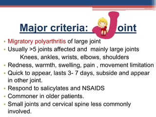 Major criteria: oint
• Migratory polyarthritis of large joint
• Usually >5 joints affected and mainly large joints
Knees, ankles, wrists, elbows, shoulders
• Redness, warmth, swelling, pain , movement limitation
• Quick to appear, lasts 3- 7 days, subside and appear
in other joint.
• Respond to salicylates and NSAIDS
• Commoner in older patients.
• Small joints and cervical spine less commonly
involved.
 