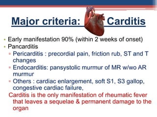Major criteria: Carditis
• Early manifestation 90% (within 2 weeks of onset)
• Pancarditis
▫ Pericarditis : precordial pain, friction rub, ST and T
changes
▫ Endocarditis: pansystolic murmur of MR w/wo AR
murmur
▫ Others : cardiac enlargement, soft S1, S3 gallop,
congestive cardiac failure,
Carditis is the only manifestation of rheumatic fever
that leaves a sequelae & permanent damage to the
organ
 
