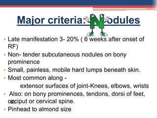 Major criteria: odules
• Late manifestation 3- 20% ( 6 weeks after onset of
RF)
• Non- tender subcutaneous nodules on bony
prominence
• Small, painless, mobile hard lumps beneath skin.
• Most common along -
extensor surfaces of joint-Knees, elbows, wrists
• Also: on bony prominences, tendons, dorsi of feet,
occiput or cervical spine.
• Pinhead to almond size
in
 