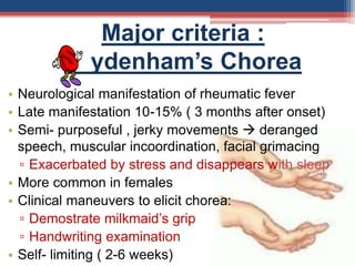 Major criteria :
ydenham’s Chorea
• Neurological manifestation of rheumatic fever
• Late manifestation 10-15% ( 3 months after onset)
• Semi- purposeful , jerky movements  deranged
speech, muscular incoordination, facial grimacing
▫ Exacerbated by stress and disappears with sleep
• More common in females
• Clinical maneuvers to elicit chorea:
▫ Demostrate milkmaid’s grip
▫ Handwriting examination
• Self- limiting ( 2-6 weeks)
 