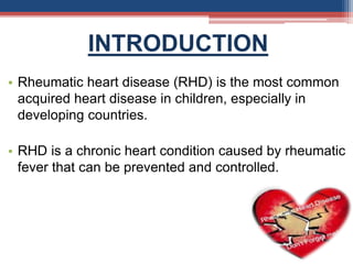 INTRODUCTION
• Rheumatic heart disease (RHD) is the most common
acquired heart disease in children, especially in
developing countries.
• RHD is a chronic heart condition caused by rheumatic
fever that can be prevented and controlled.
 
