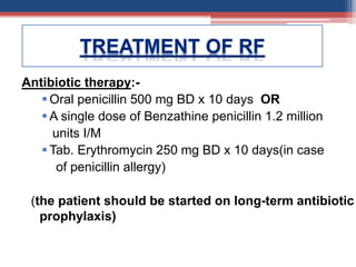 Antibiotic therapy:-
Oral penicillin 500 mg BD x 10 days OR
 A single dose of Benzathine penicillin 1.2 million
units I/M
 Tab. Erythromycin 250 mg BD x 10 days(in case
of penicillin allergy)
(the patient should be started on long-term antibiotic
prophylaxis)
 