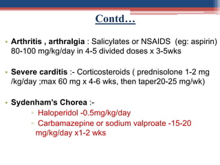 Contd…
• Arthritis , arthralgia : Salicylates or NSAIDS (eg: aspirin)
80-100 mg/kg/day in 4-5 divided doses x 3-5wks
• Severe carditis :- Corticosteroids ( prednisolone 1-2 mg
/kg/day ;max 60 mg x 4-6 wks, then taper20-25 mg/wk)
• Sydenham’s Chorea :-
▫ Haloperidol -0.5mg/kg/day
▫ Carbamazepine or sodium valproate -15-20
mg/kg/day x1-2 wks
 