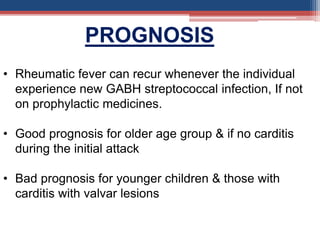 • Rheumatic fever can recur whenever the individual
experience new GABH streptococcal infection, If not
on prophylactic medicines.
• Good prognosis for older age group & if no carditis
during the initial attack
• Bad prognosis for younger children & those with
carditis with valvar lesions
PROGNOSIS
 