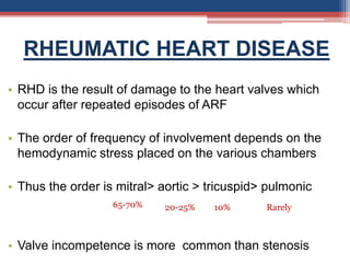 RHEUMATIC HEART DISEASE
• RHD is the result of damage to the heart valves which
occur after repeated episodes of ARF
• The order of frequency of involvement depends on the
hemodynamic stress placed on the various chambers
• Thus the order is mitral> aortic > tricuspid> pulmonic
• Valve incompetence is more common than stenosis
65-70% 20-25% 10% Rarely
 