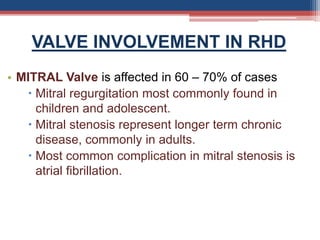 VALVE INVOLVEMENT IN RHD
• MITRAL Valve is affected in 60 – 70% of cases
 Mitral regurgitation most commonly found in
children and adolescent.
 Mitral stenosis represent longer term chronic
disease, commonly in adults.
 Most common complication in mitral stenosis is
atrial fibrillation.
 