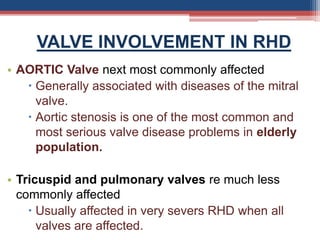 VALVE INVOLVEMENT IN RHD
• AORTIC Valve next most commonly affected
 Generally associated with diseases of the mitral
valve.
 Aortic stenosis is one of the most common and
most serious valve disease problems in elderly
population.
• Tricuspid and pulmonary valves re much less
commonly affected
 Usually affected in very severs RHD when all
valves are affected.
 