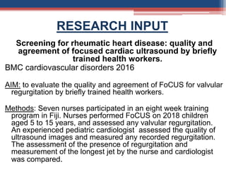 RESEARCH INPUT
Screening for rheumatic heart disease: quality and
agreement of focused cardiac ultrasound by briefly
trained health workers.
BMC cardiovascular disorders 2016
AIM: to evaluate the quality and agreement of FoCUS for valvular
regurgitation by briefly trained health workers.
Methods: Seven nurses participated in an eight week training
program in Fiji. Nurses performed FoCUS on 2018 children
aged 5 to 15 years, and assessed any valvular regurgitation.
An experienced pediatric cardiologist assessed the quality of
ultrasound images and measured any recorded regurgitation.
The assessment of the presence of regurgitation and
measurement of the longest jet by the nurse and cardiologist
was compared.
 