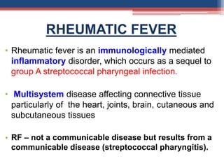 RHEUMATIC FEVER
• Rheumatic fever is an immunologically mediated
inflammatory disorder, which occurs as a sequel to
group A streptococcal pharyngeal infection.
• Multisystem disease affecting connective tissue
particularly of the heart, joints, brain, cutaneous and
subcutaneous tissues
• RF – not a communicable disease but results from a
communicable disease (streptococcal pharyngitis).
 