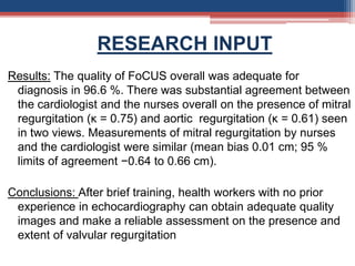 RESEARCH INPUT
Results: The quality of FoCUS overall was adequate for
diagnosis in 96.6 %. There was substantial agreement between
the cardiologist and the nurses overall on the presence of mitral
regurgitation (κ = 0.75) and aortic regurgitation (κ = 0.61) seen
in two views. Measurements of mitral regurgitation by nurses
and the cardiologist were similar (mean bias 0.01 cm; 95 %
limits of agreement −0.64 to 0.66 cm).
Conclusions: After brief training, health workers with no prior
experience in echocardiography can obtain adequate quality
images and make a reliable assessment on the presence and
extent of valvular regurgitation
 