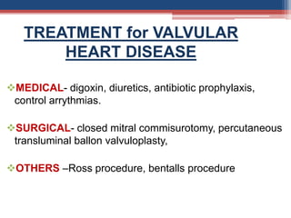 MEDICAL- digoxin, diuretics, antibiotic prophylaxis,
control arrythmias.
SURGICAL- closed mitral commisurotomy, percutaneous
transluminal ballon valvuloplasty,
OTHERS –Ross procedure, bentalls procedure
TREATMENT for VALVULAR
HEART DISEASE
 