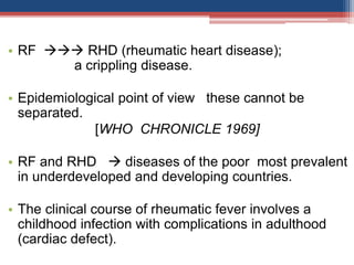 • RF  RHD (rheumatic heart disease);
a crippling disease.
• Epidemiological point of view these cannot be
separated.
[WHO CHRONICLE 1969]
• RF and RHD  diseases of the poor most prevalent
in underdeveloped and developing countries.
• The clinical course of rheumatic fever involves a
childhood infection with complications in adulthood
(cardiac defect).
 