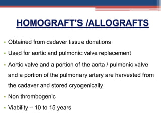 • Obtained from cadaver tissue donations
• Used for aortic and pulmonic valve replacement
• Aortic valve and a portion of the aorta / pulmonic valve
and a portion of the pulmonary artery are harvested from
the cadaver and stored cryogenically
• Non thrombogenic
• Viability – 10 to 15 years
 