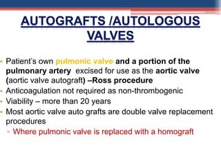 • Patient’s own pulmonic valve and a portion of the
pulmonary artery excised for use as the aortic valve
(aortic valve autograft) –Ross procedure
• Anticoagulation not required as non-thrombogenic
• Viability – more than 20 years
• Most aortic valve auto grafts are double valve replacement
procedures
▫ Where pulmonic valve is replaced with a homograft
 