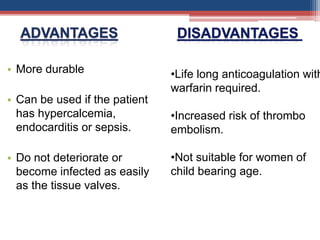 • More durable
• Can be used if the patient
has hypercalcemia,
endocarditis or sepsis.
• Do not deteriorate or
become infected as easily
as the tissue valves.
•Life long anticoagulation with
warfarin required.
•Increased risk of thrombo
embolism.
•Not suitable for women of
child bearing age.
 