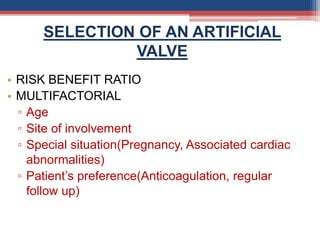 SELECTION OF AN ARTIFICIAL
VALVE
• RISK BENEFIT RATIO
• MULTIFACTORIAL
▫ Age
▫ Site of involvement
▫ Special situation(Pregnancy, Associated cardiac
abnormalities)
▫ Patient’s preference(Anticoagulation, regular
follow up)
 