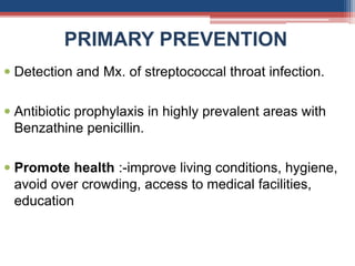 PRIMARY PREVENTION
 Detection and Mx. of streptococcal throat infection.
 Antibiotic prophylaxis in highly prevalent areas with
Benzathine penicillin.
 Promote health :-improve living conditions, hygiene,
avoid over crowding, access to medical facilities,
education
 