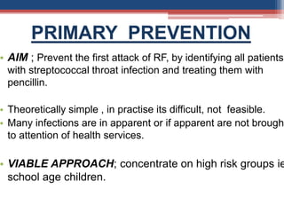 PRIMARY PREVENTION
• AIM ; Prevent the first attack of RF, by identifying all patients
with streptococcal throat infection and treating them with
pencillin.
• Theoretically simple , in practise its difficult, not feasible.
• Many infections are in apparent or if apparent are not brought
to attention of health services.
• VIABLE APPROACH; concentrate on high risk groups ie
school age children.
 