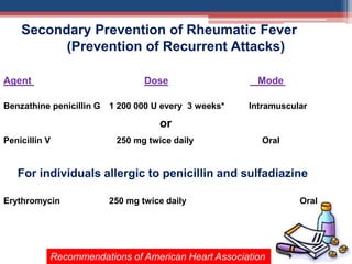 Secondary Prevention of Rheumatic Fever
(Prevention of Recurrent Attacks)
Agent Dose Mode
Benzathine penicillin G 1 200 000 U every 3 weeks* Intramuscular
or
Penicillin V 250 mg twice daily Oral
For individuals allergic to penicillin and sulfadiazine
Erythromycin 250 mg twice daily Oral
Recommendations of American Heart Association
 
