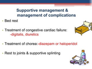 Supportive management &
management of complications
• Bed rest
• Treatment of congestive cardiac failure:
-digitalis, diuretics
• Treatment of chorea:-diazepam or haloperidol
• Rest to joints & supportive splinting
 