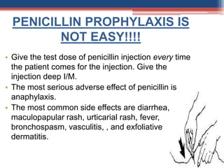PENICILLIN PROPHYLAXIS IS
NOT EASY!!!!
• Give the test dose of penicillin injection every time
the patient comes for the injection. Give the
injection deep I/M.
• The most serious adverse effect of penicillin is
anaphylaxis.
• The most common side effects are diarrhea,
maculopapular rash, urticarial rash, fever,
bronchospasm, vasculitis, , and exfoliative
dermatitis.
 