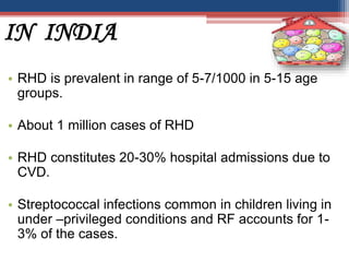 IN INDIA
• RHD is prevalent in range of 5-7/1000 in 5-15 age
groups.
• About 1 million cases of RHD
• RHD constitutes 20-30% hospital admissions due to
CVD.
• Streptococcal infections common in children living in
under –privileged conditions and RF accounts for 1-
3% of the cases.
 