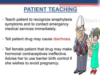 PATIENT TEACHING
• Teach patient to recognize anaphylaxis
symptoms and to contact emergency
medical services immediately.
• Tell patient drug may cause diarrhoea.
• Tell female patient that drug may make
hormonal contraceptives ineffective.
Advise her to use barrier birth control if
she wishes to avoid pregnancy.
 