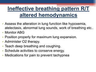 Ineffective breathing pattern R/T
altered hemodynamics
• Assess the alteration in lung function like hypoxemia,
atelectasis, abnormal lung sounds, work of breathing etc..
• Monitor ABG
• Position properly for maximum lung expansion.
• Administer O2 therapy.
• Teach deep breathing and coughing.
• Schedule activities to conserve energy.
• Medications for pain to prevent tachypnea
 