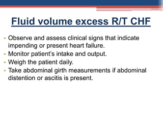 Fluid volume excess R/T CHF
• Observe and assess clinical signs that indicate
impending or present heart failure.
• Monitor patient’s intake and output.
• Weigh the patient daily.
• Take abdominal girth measurements if abdominal
distention or ascitis is present.
 