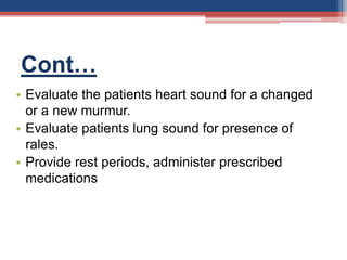 Cont…
• Evaluate the patients heart sound for a changed
or a new murmur.
• Evaluate patients lung sound for presence of
rales.
• Provide rest periods, administer prescribed
medications
 