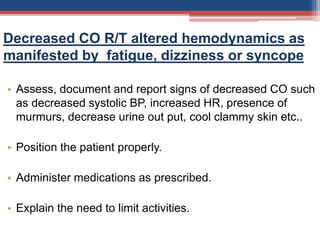 Decreased CO R/T altered hemodynamics as
manifested by fatigue, dizziness or syncope
• Assess, document and report signs of decreased CO such
as decreased systolic BP, increased HR, presence of
murmurs, decrease urine out put, cool clammy skin etc..
• Position the patient properly.
• Administer medications as prescribed.
• Explain the need to limit activities.
 