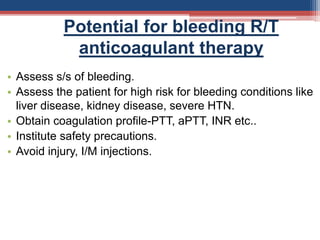 Potential for bleeding R/T
anticoagulant therapy
• Assess s/s of bleeding.
• Assess the patient for high risk for bleeding conditions like
liver disease, kidney disease, severe HTN.
• Obtain coagulation profile-PTT, aPTT, INR etc..
• Institute safety precautions.
• Avoid injury, I/M injections.
 
